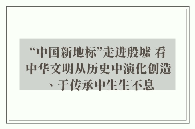 “中国新地标”走进殷墟 看中华文明从历史中演化创造、于传承中生生不息