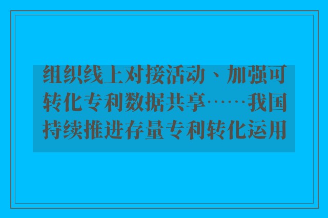 组织线上对接活动、加强可转化专利数据共享……我国持续推进存量专利转化运用