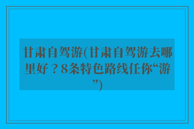 甘肃自驾游(甘肃自驾游去哪里好？8条特色路线任你“游”)