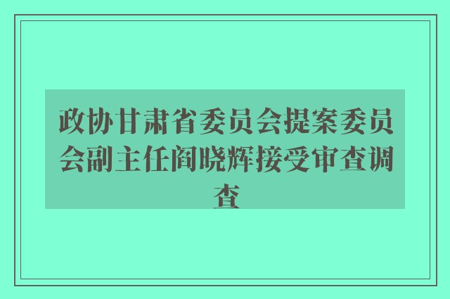 政协甘肃省委员会提案委员会副主任阎晓辉接受审查调查