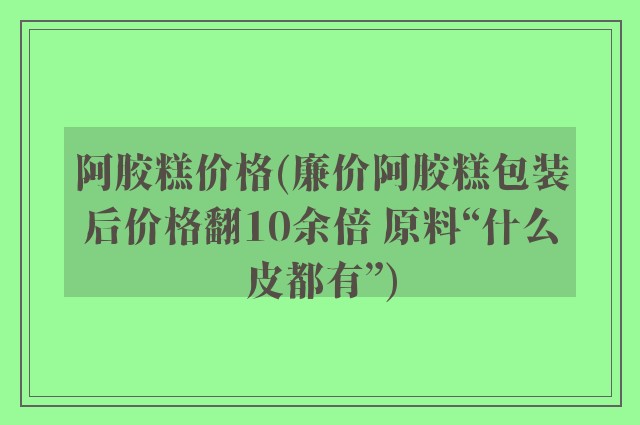 阿胶糕价格(廉价阿胶糕包装后价格翻10余倍 原料“什么皮都有”)