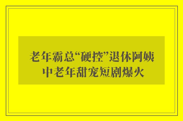 老年霸总“硬控”退休阿姨 中老年甜宠短剧爆火