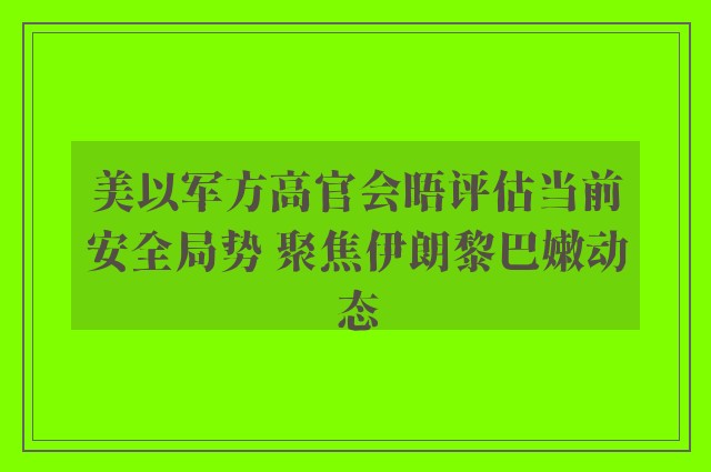 美以军方高官会晤评估当前安全局势 聚焦伊朗黎巴嫩动态