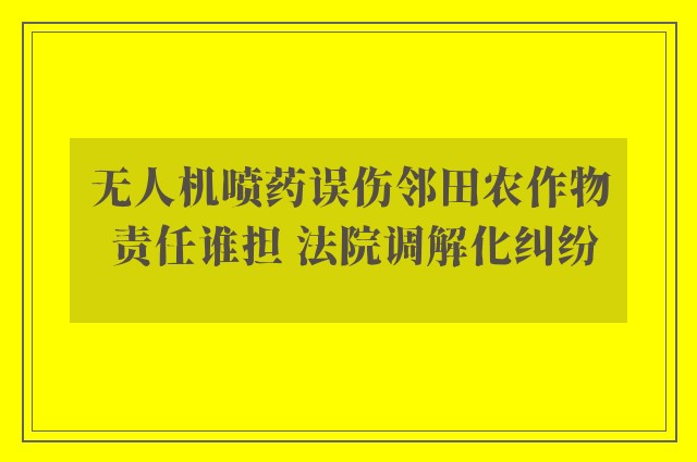 无人机喷药误伤邻田农作物 责任谁担 法院调解化纠纷