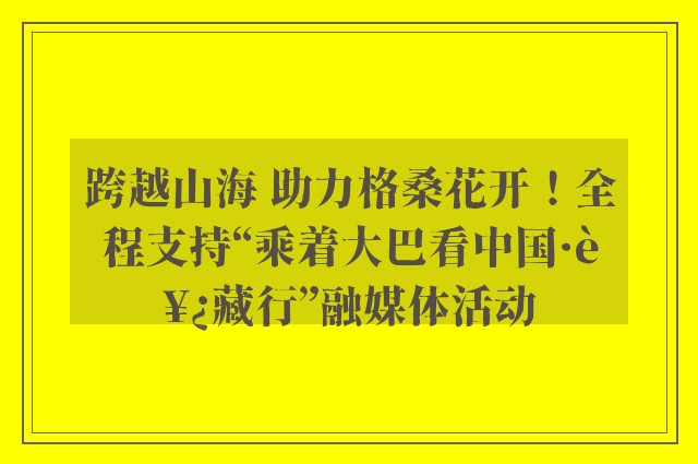 跨越山海 助力格桑花开！全程支持“乘着大巴看中国·西藏行”融媒体活动