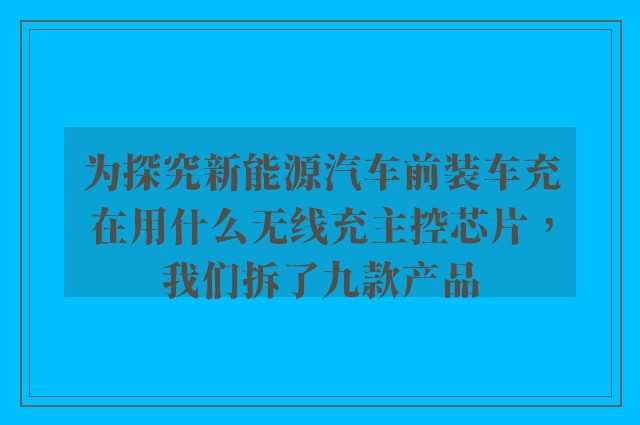 为探究新能源汽车前装车充在用什么无线充主控芯片，我们拆了九款产品