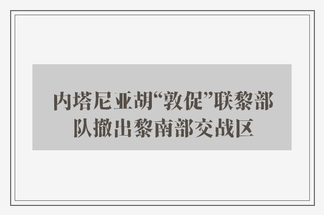 内塔尼亚胡“敦促”联黎部队撤出黎南部交战区