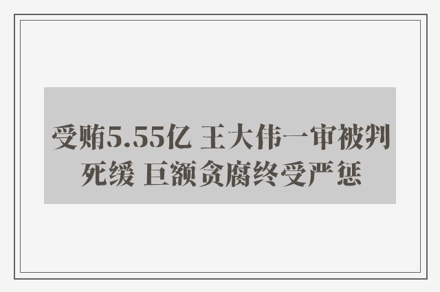 受贿5.55亿 王大伟一审被判死缓 巨额贪腐终受严惩