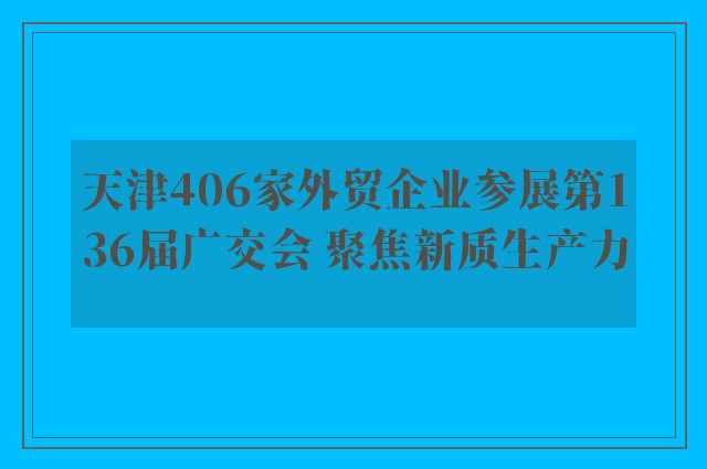 天津406家外贸企业参展第136届广交会 聚焦新质生产力