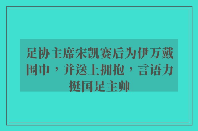 足协主席宋凯赛后为伊万戴围巾，并送上拥抱，言语力挺国足主帅