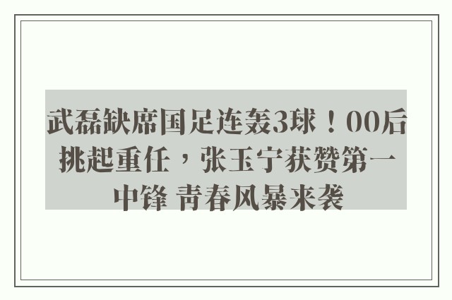 武磊缺席国足连轰3球！00后挑起重任，张玉宁获赞第一中锋 青春风暴来袭