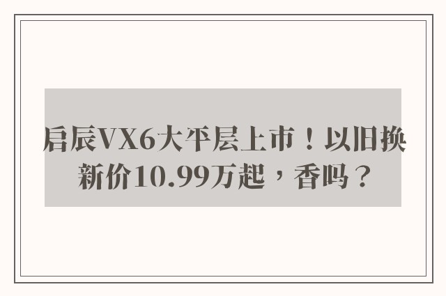 启辰VX6大平层上市！以旧换新价10.99万起，香吗？