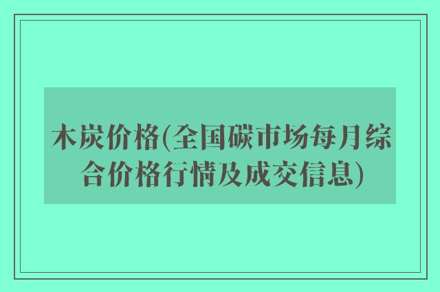 木炭价格(全国碳市场每月综合价格行情及成交信息)