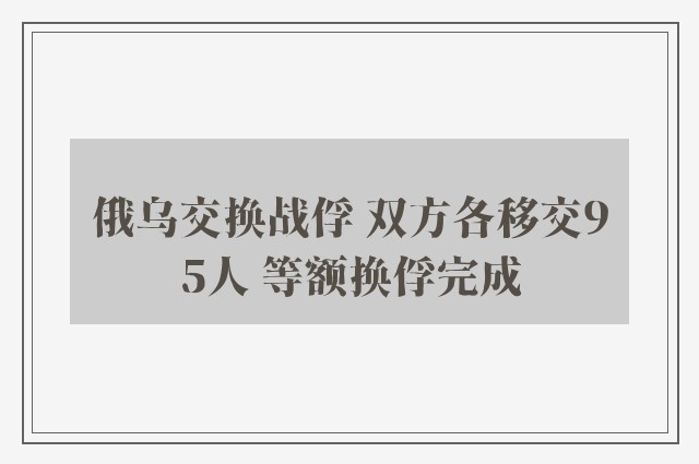 俄乌交换战俘 双方各移交95人 等额换俘完成