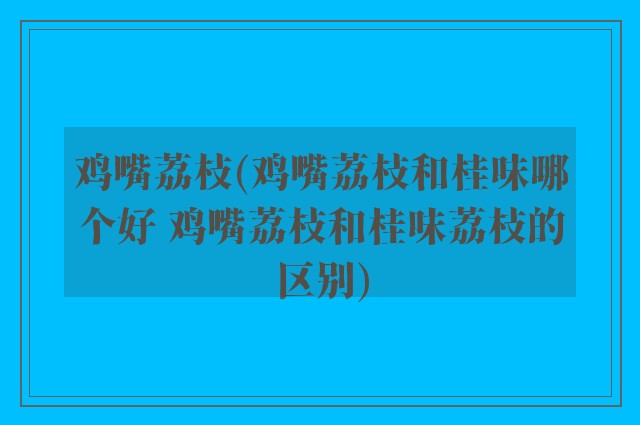 鸡嘴荔枝(鸡嘴荔枝和桂味哪个好 鸡嘴荔枝和桂味荔枝的区别)