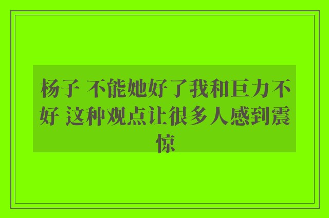 杨子 不能她好了我和巨力不好 这种观点让很多人感到震惊