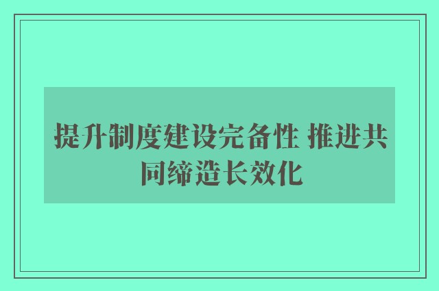 提升制度建设完备性 推进共同缔造长效化