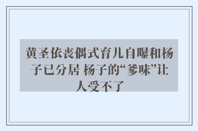 黄圣依丧偶式育儿自曝和杨子已分居 杨子的“爹味”让人受不了