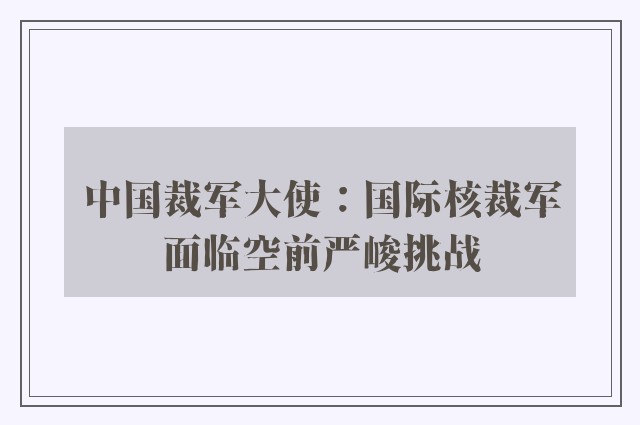 中国裁军大使：国际核裁军面临空前严峻挑战