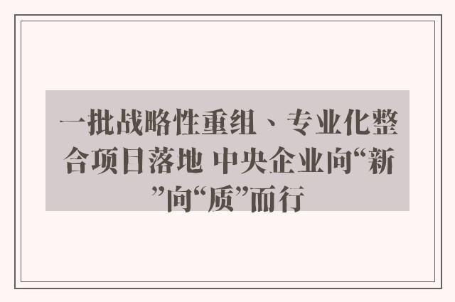 一批战略性重组、专业化整合项目落地 中央企业向“新”向“质”而行