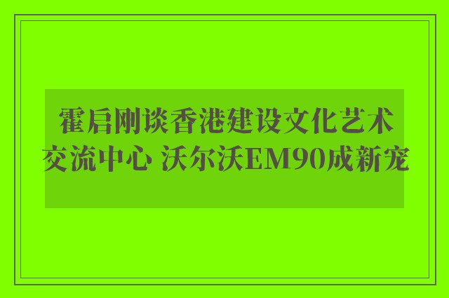 霍启刚谈香港建设文化艺术交流中心 沃尔沃EM90成新宠