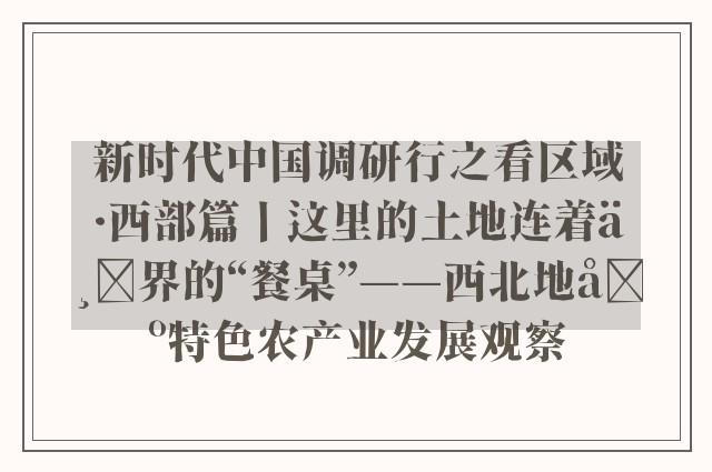 新时代中国调研行之看区域·西部篇丨这里的土地连着世界的“餐桌”——西北地区特色农产业发展观察