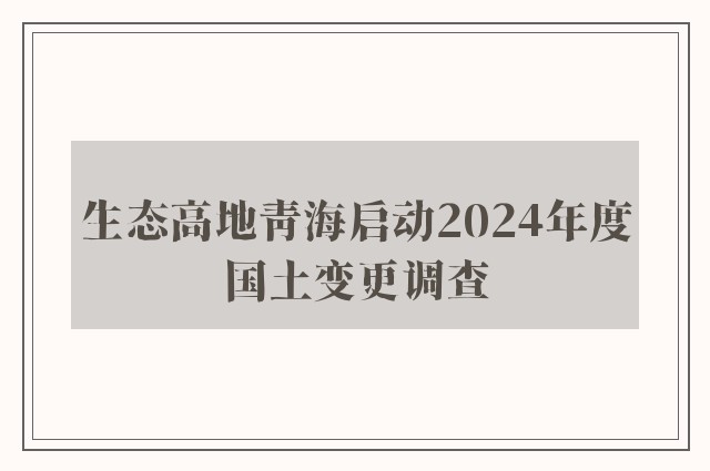 生态高地青海启动2024年度国土变更调查