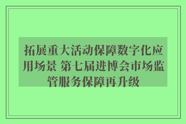 拓展重大活动保障数字化应用场景 第七届进博会市场监管服务保障再升级