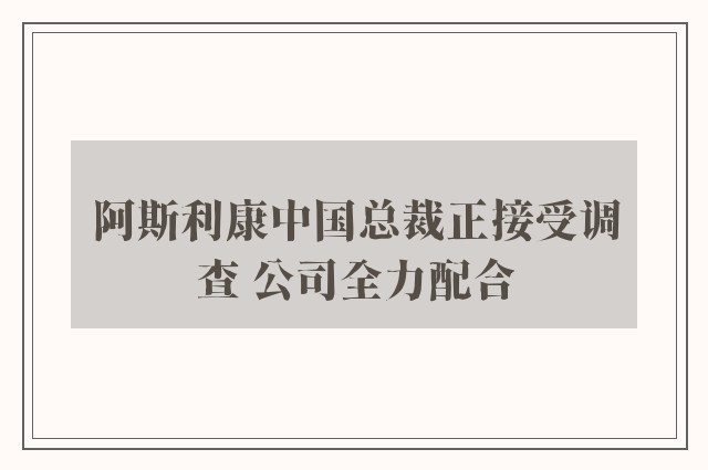 阿斯利康中国总裁正接受调查 公司全力配合