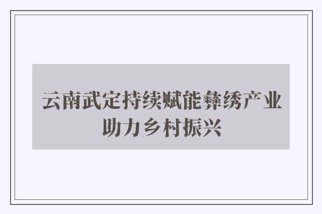 云南武定持续赋能彝绣产业助力乡村振兴