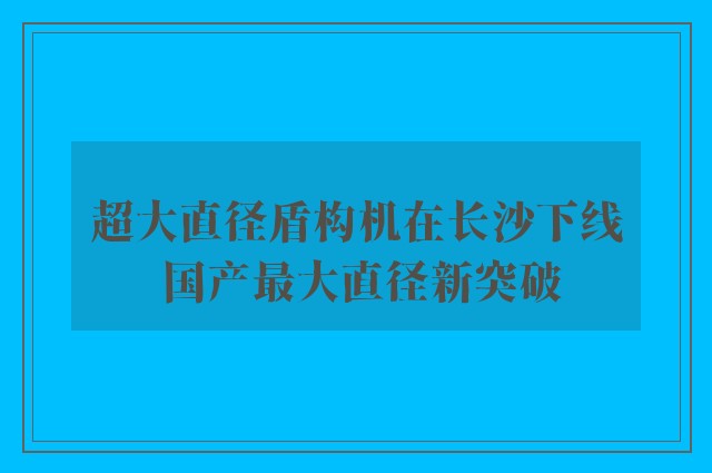 超大直径盾构机在长沙下线 国产最大直径新突破