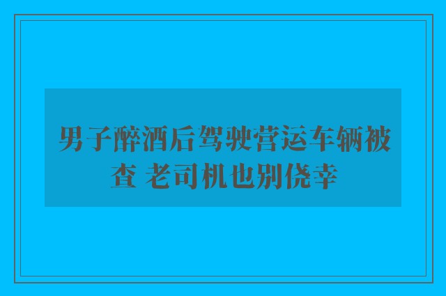 男子醉酒后驾驶营运车辆被查 老司机也别侥幸