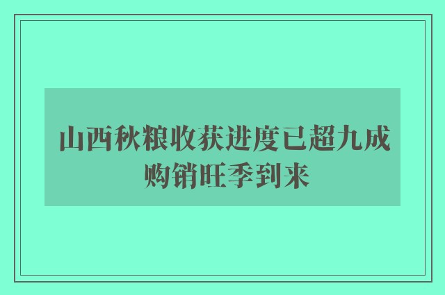 山西秋粮收获进度已超九成 购销旺季到来