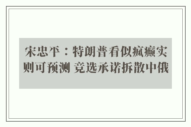 宋忠平：特朗普看似疯癫实则可预测 竞选承诺拆散中俄