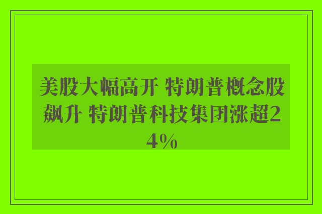 美股大幅高开 特朗普概念股飙升 特朗普科技集团涨超24%