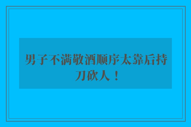 男子不满敬酒顺序太靠后持刀砍人！