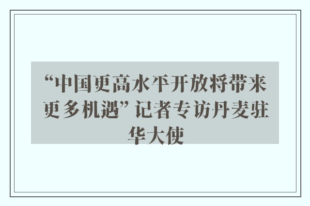 “中国更高水平开放将带来更多机遇” 记者专访丹麦驻华大使