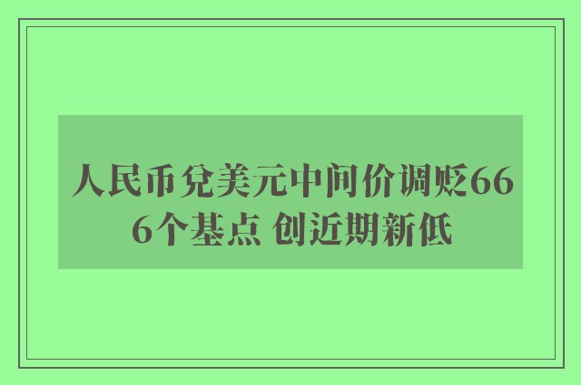 人民币兑美元中间价调贬666个基点 创近期新低