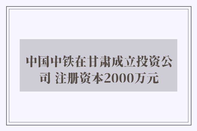 中国中铁在甘肃成立投资公司 注册资本2000万元