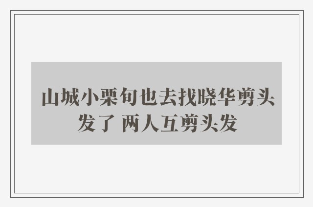 山城小栗旬也去找晓华剪头发了 两人互剪头发