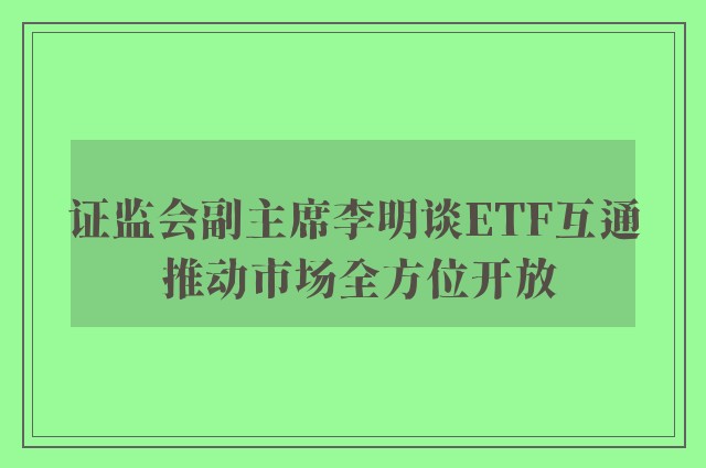 证监会副主席李明谈ETF互通 推动市场全方位开放