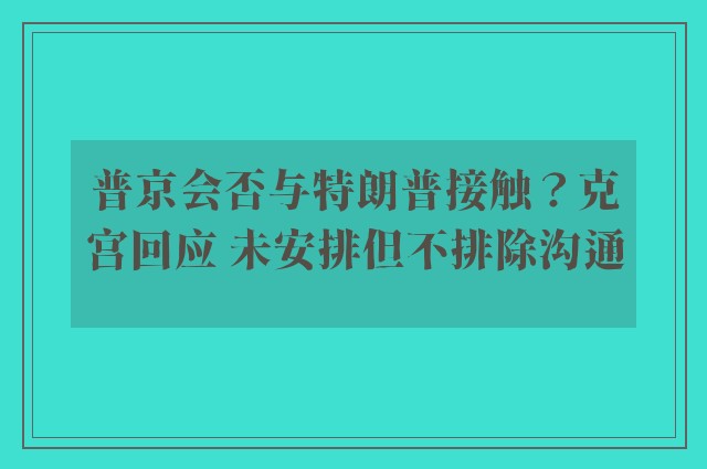 普京会否与特朗普接触？克宫回应 未安排但不排除沟通