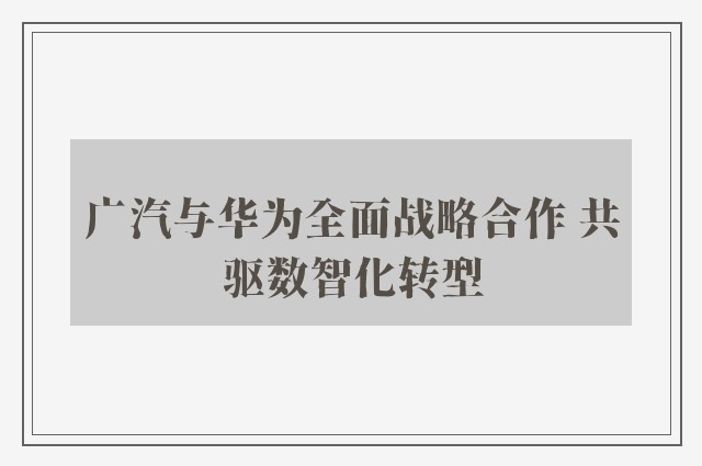 广汽与华为全面战略合作 共驱数智化转型