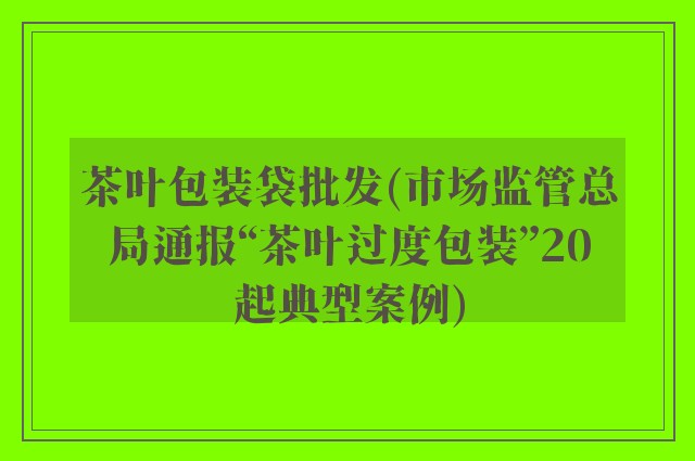 茶叶包装袋批发(市场监管总局通报“茶叶过度包装”20起典型案例)