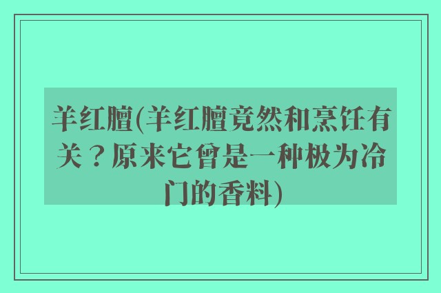 羊红膻(羊红膻竟然和烹饪有关？原来它曾是一种极为冷门的香料)