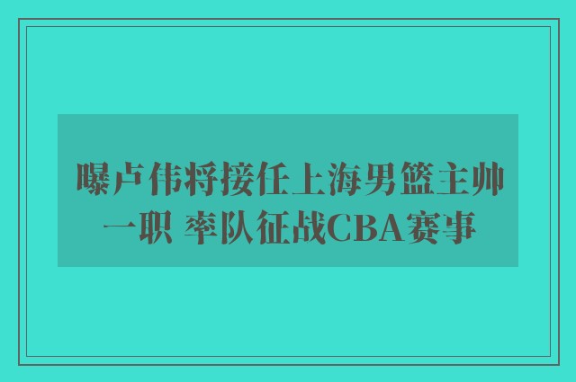 曝卢伟将接任上海男篮主帅一职 率队征战CBA赛事