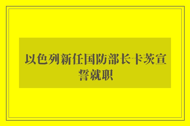 以色列新任国防部长卡茨宣誓就职