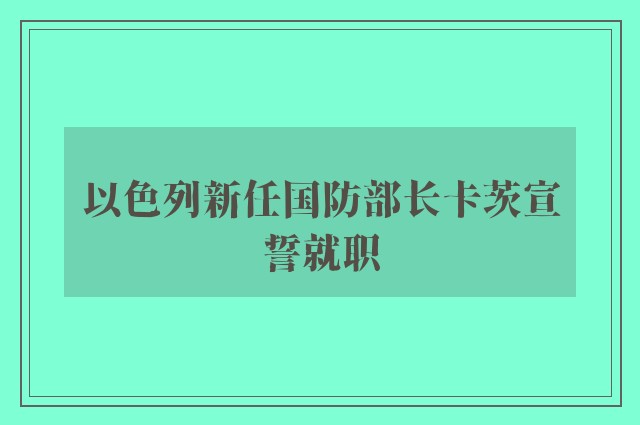 以色列新任国防部长卡茨宣誓就职