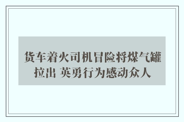 货车着火司机冒险将煤气罐拉出 英勇行为感动众人