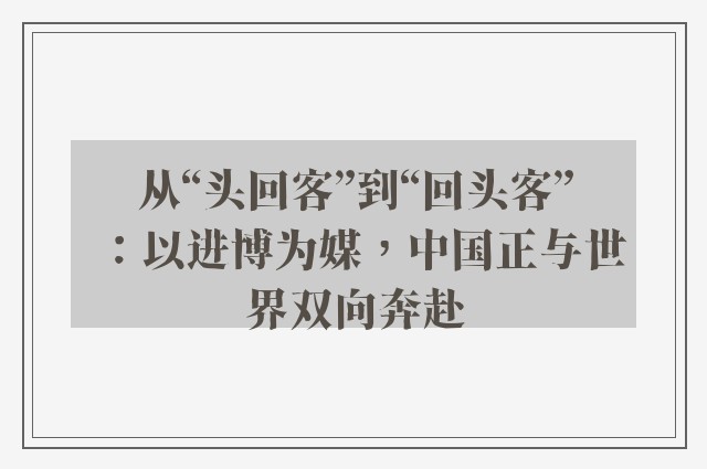 从“头回客”到“回头客”：以进博为媒，中国正与世界双向奔赴